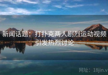 新闻话题：打扑克两人剧烈运动视频引发热烈讨论