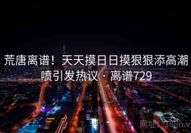 荒唐离谱！天天摸日日摸狠狠添高潮喷引发热议 · 离谱729