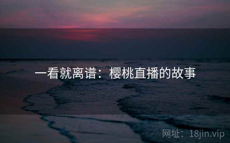 一看就离谱:樱桃直播的故事 一看就离谱:樱桃直播的故事