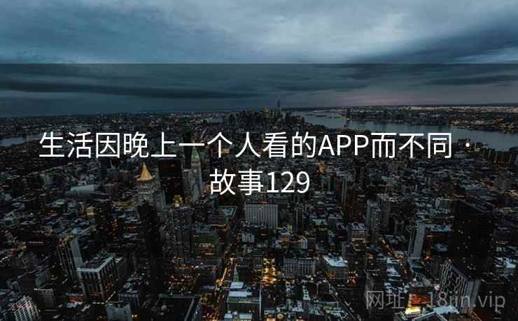 生活因晚上一个人看的APP而不同 · 故事129 生活因晚上一个人看的APP而不同 · 故事129