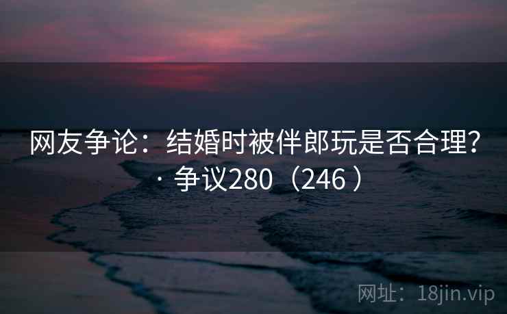 网友争论：结婚时被伴郎玩是否合理？ · 争议280（246 ）